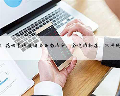 闹大了！花四千块报团去云南旅游，全逛购物店，不买还不让走