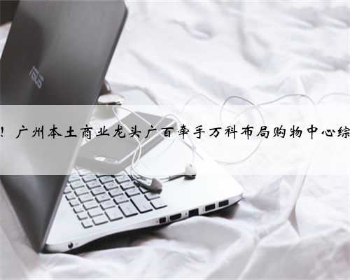 官宣！广州本土商业龙头广百牵手万科布局购物中心综合体