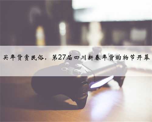 买年货赏民俗，第27届四川新春年货购物节开幕