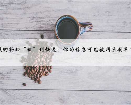 没购物却“收”到快递：你的信息可能被用来刷单了