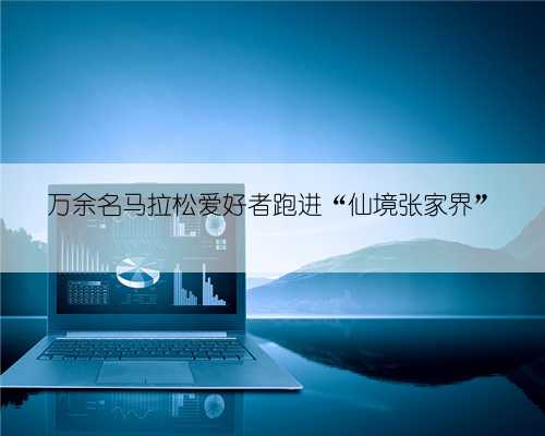 万余名马拉松爱好者跑进“仙境张家界”