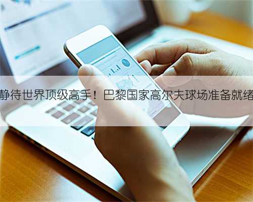 静待世界顶级高手！巴黎国家高尔夫球场准备就绪