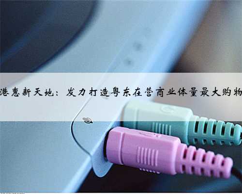 惠州港惠新天地：发力打造粤东在营商业体量最大购物中心