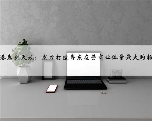 惠州港惠新天地：发力打造粤东在营商业体量最大购物中心