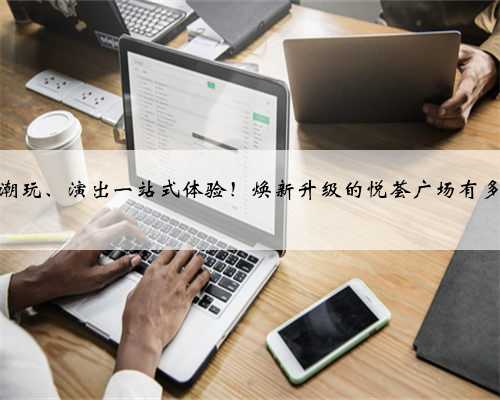 购物、潮玩、演出一站式体验！焕新升级的悦荟广场有多好逛？