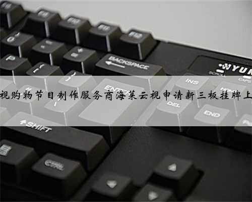 电视购物节目制作服务商海莱云视申请新三板挂牌上市