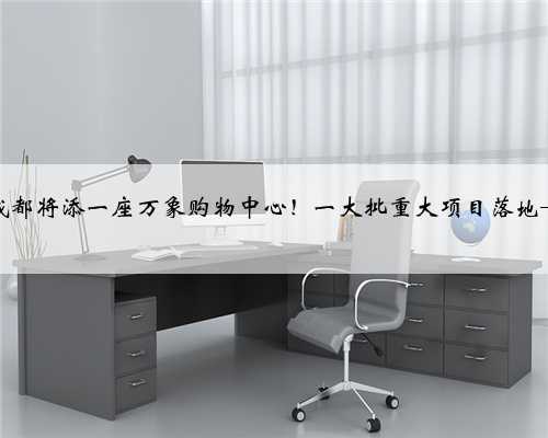 成都将添一座万象购物中心！一大批重大项目落地→