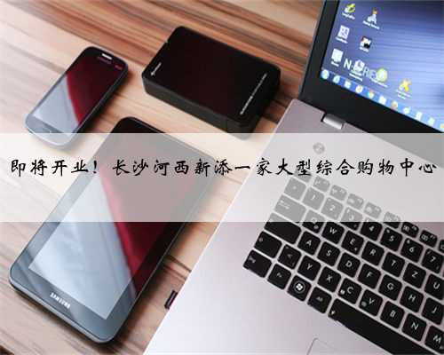 即将开业！长沙河西新添一家大型综合购物中心