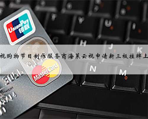 电视购物节目制作服务商海莱云视申请新三板挂牌上市